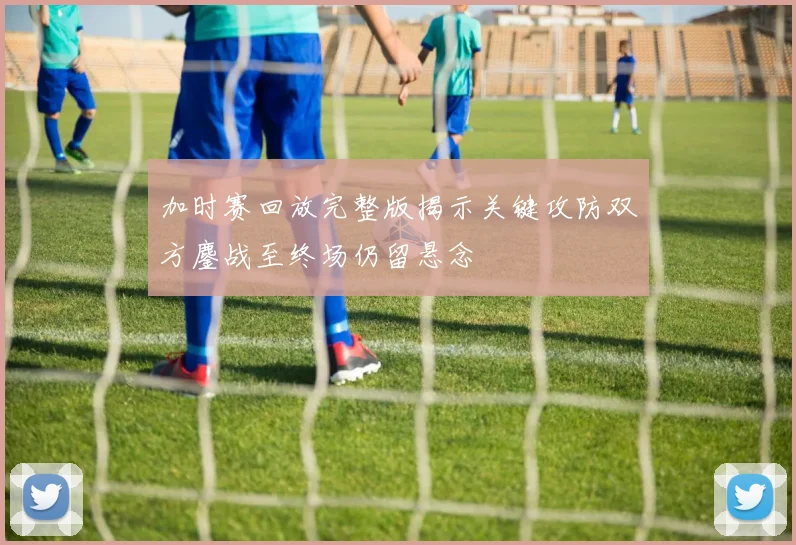 加时赛回放完整版揭示关键攻防双方鏖战至终场仍留悬念