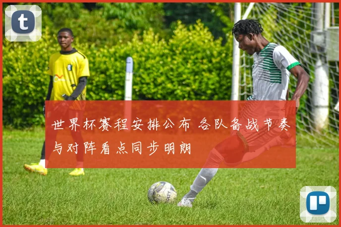 世界杯赛程安排公布 各队备战节奏与对阵看点同步明朗