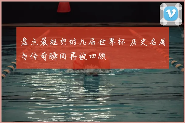盘点最经典的几届世界杯 历史名局与传奇瞬间再被回顾