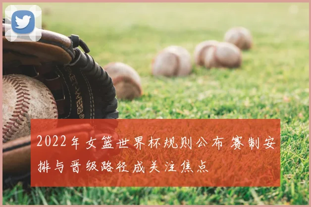 2022年女篮世界杯规则公布 赛制安排与晋级路径成关注焦点