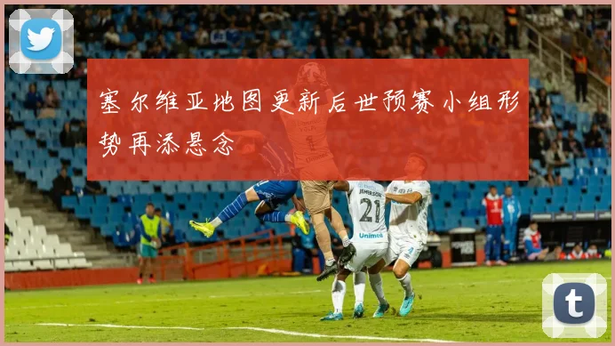 塞尔维亚地图更新后世预赛小组形势再添悬念