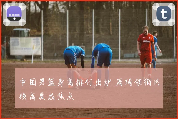 中国男篮身高排行出炉 周琦领衔内线高度成焦点