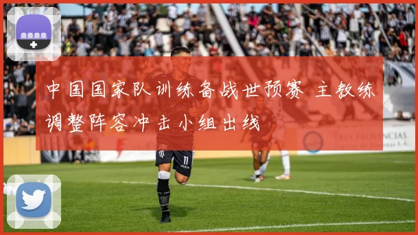 中国国家队训练备战世预赛 主教练调整阵容冲击小组出线