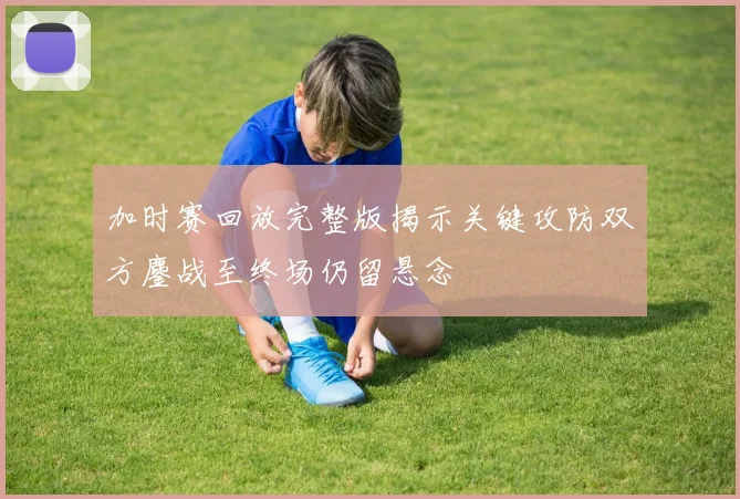 加时赛回放完整版揭示关键攻防双方鏖战至终场仍留悬念