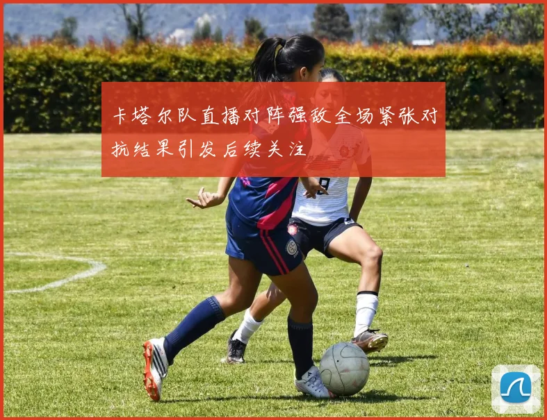 卡塔尔队直播对阵强敌全场紧张对抗结果引发后续关注