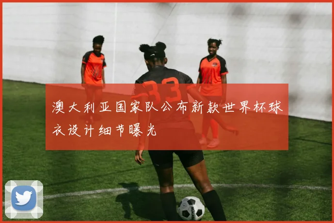 澳大利亚国家队公布新款世界杯球衣设计细节曝光