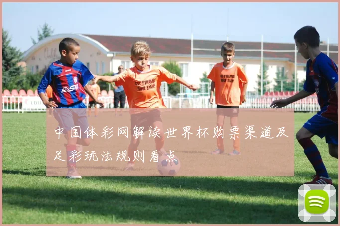 中国体彩网解读世界杯购票渠道及足彩玩法规则看点