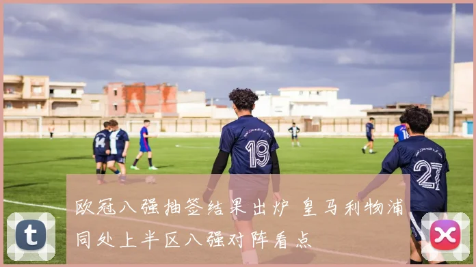 欧冠八强抽签结果出炉 皇马利物浦同处上半区八强对阵看点