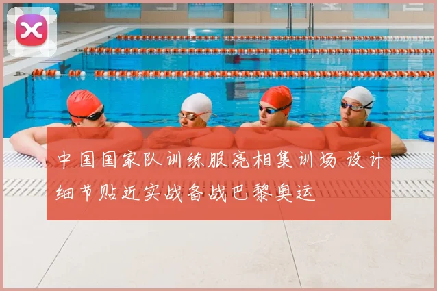 中国国家队训练服亮相集训场 设计细节贴近实战备战巴黎奥运