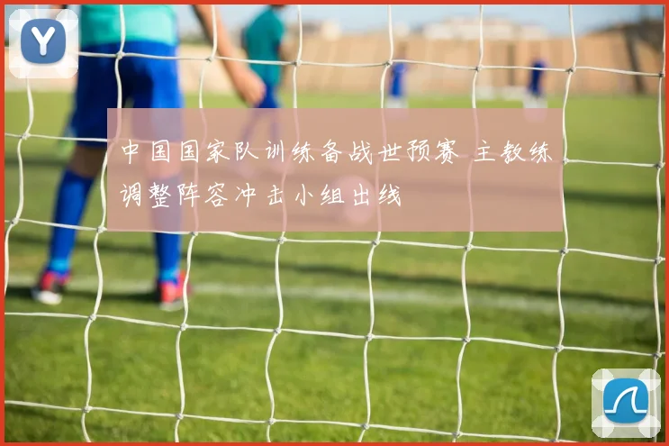 中国国家队训练备战世预赛 主教练调整阵容冲击小组出线