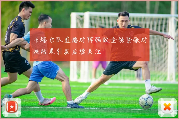 卡塔尔队直播对阵强敌全场紧张对抗结果引发后续关注