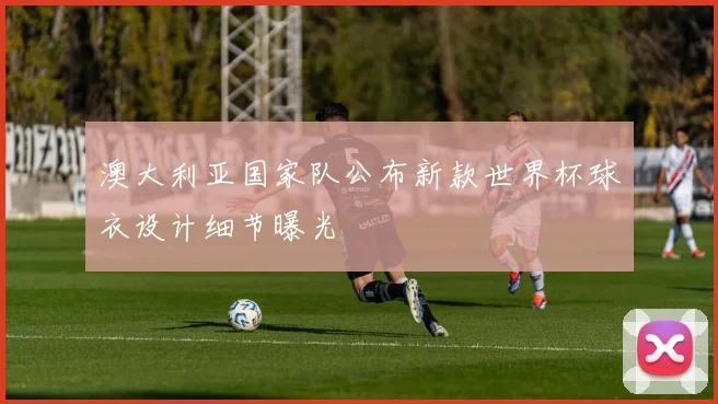 澳大利亚国家队公布新款世界杯球衣设计细节曝光