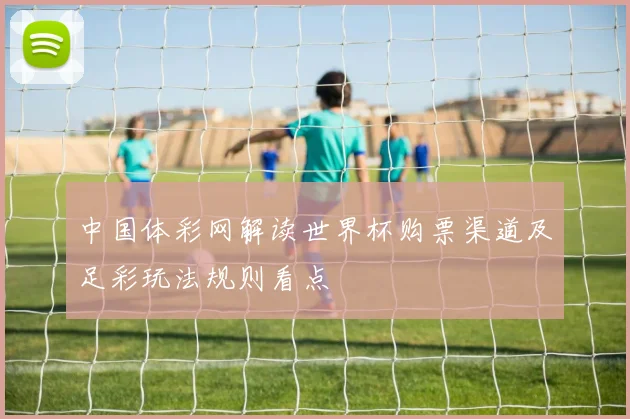 中国体彩网解读世界杯购票渠道及足彩玩法规则看点