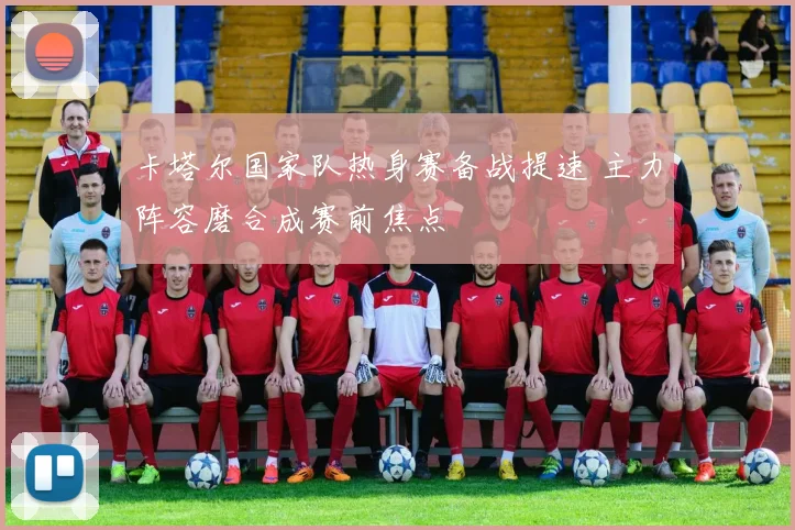 卡塔尔国家队热身赛备战提速 主力阵容磨合成赛前焦点