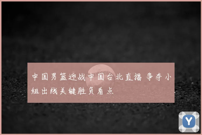 中国男篮迎战中国台北直播 争夺小组出线关键胜负看点