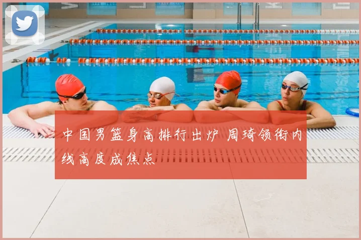 中国男篮身高排行出炉 周琦领衔内线高度成焦点