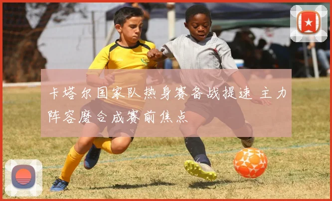 卡塔尔国家队热身赛备战提速 主力阵容磨合成赛前焦点